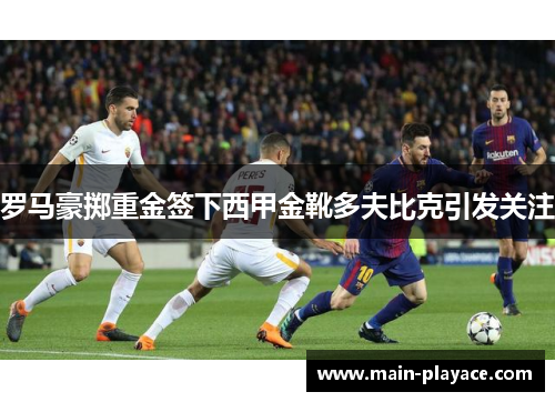 罗马豪掷重金签下西甲金靴多夫比克引发关注